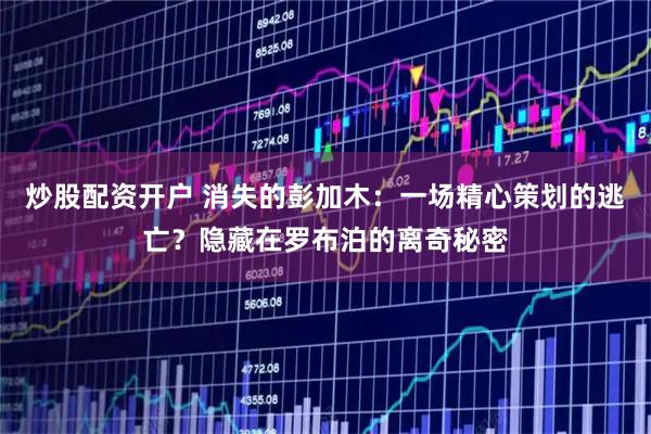 炒股配资开户 消失的彭加木：一场精心策划的逃亡？隐藏在罗布泊的离奇秘密