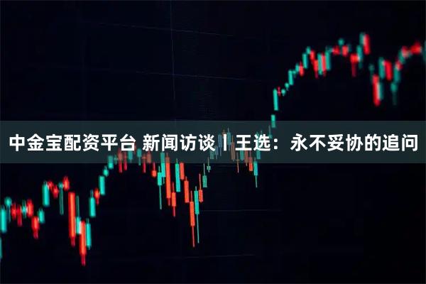 中金宝配资平台 新闻访谈丨王选：永不妥协的追问