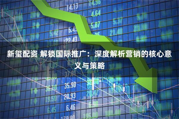 新玺配资 解锁国际推广：深度解析营销的核心意义与策略