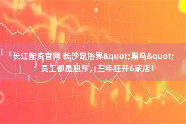 长江配资官网 长沙足浴界"黑马"：员工都是股东，三年狂开6家店！