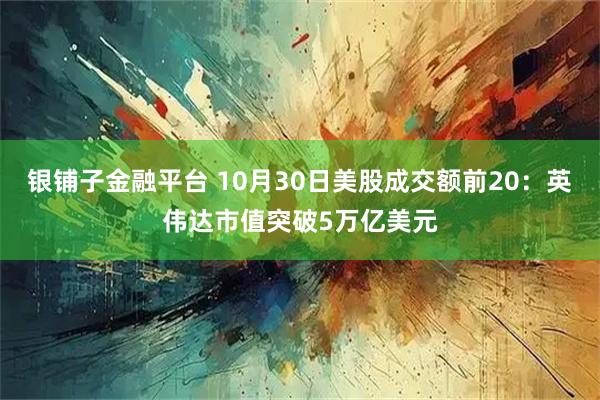 银铺子金融平台 10月30日美股成交额前20：英伟达市值突破5万亿美元