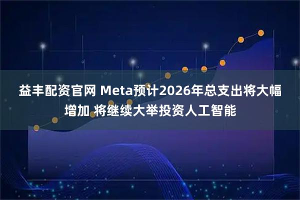 益丰配资官网 Meta预计2026年总支出将大幅增加 将继续大举投资人工智能
