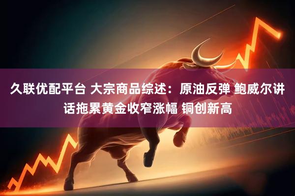 久联优配平台 大宗商品综述：原油反弹 鲍威尔讲话拖累黄金收窄涨幅 铜创新高