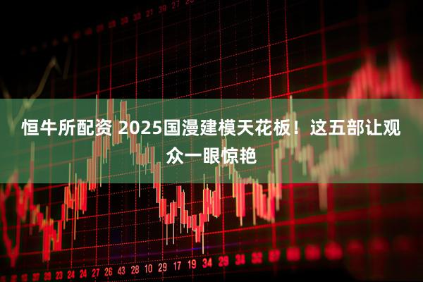 恒牛所配资 2025国漫建模天花板！这五部让观众一眼惊艳