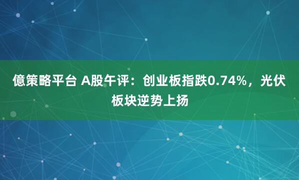億策略平台 A股午评：创业板指跌0.74%，光伏板块逆势上扬