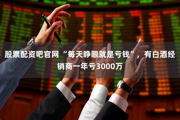 股票配资吧官网 “每天睁眼就是亏钱”，有白酒经销商一年亏3000万