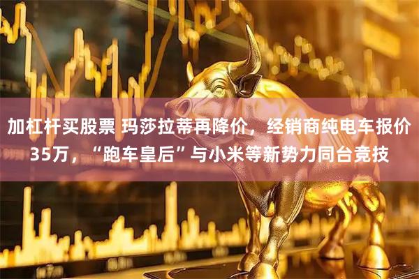 加杠杆买股票 玛莎拉蒂再降价，经销商纯电车报价35万，“跑车皇后”与小米等新势力同台竞技