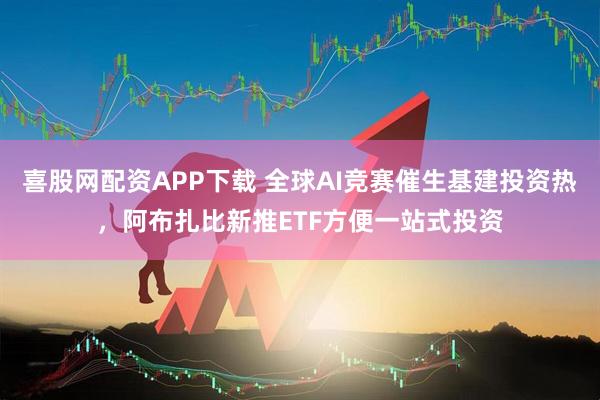 喜股网配资APP下载 全球AI竞赛催生基建投资热，阿布扎比新推ETF方便一站式投资