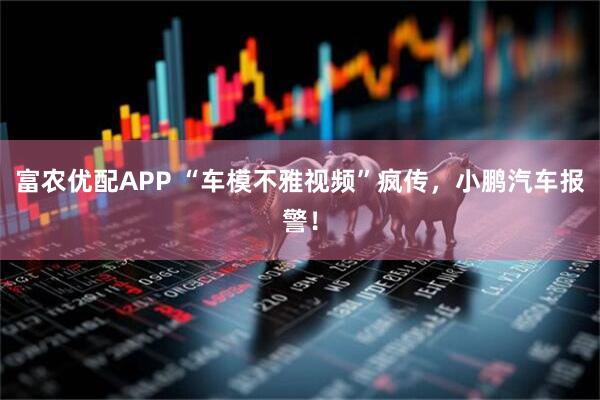富农优配APP “车模不雅视频”疯传，小鹏汽车报警！