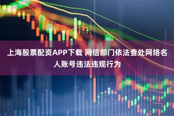 上海股票配资APP下载 网信部门依法查处网络名人账号违法违规行为