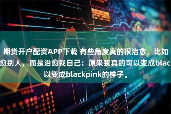 期货开户配资APP下载 有些角度真的很治愈，比如今天。不是治愈别人，而是治愈我自己：原来我真的可以变成blackpink的样子。