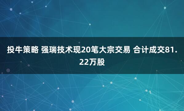 投牛策略 强瑞技术现20笔大宗交易 合计成交81.22万股