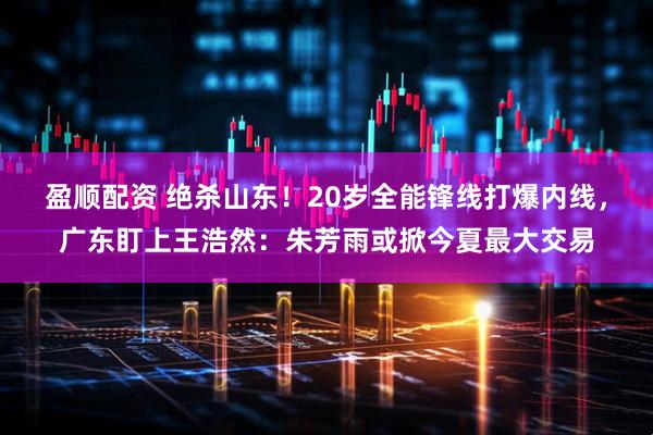 盈顺配资 绝杀山东!20岁全能锋线打爆内线,广东盯上王浩然:朱芳雨或掀今夏最大交易