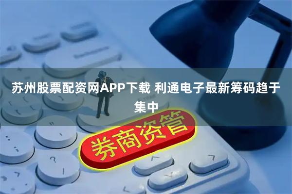 苏州股票配资网APP下载 利通电子最新筹码趋于集中