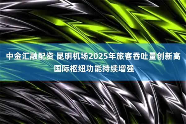 中金汇融配资 昆明机场2025年旅客吞吐量创新高 国际枢纽功能持续增强