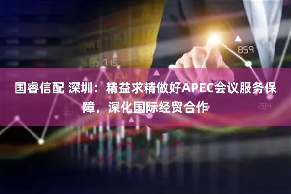 国睿信配 深圳：精益求精做好APEC会议服务保障，深化国际经贸合作