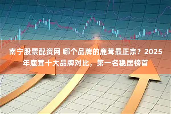 南宁股票配资网 哪个品牌的鹿茸最正宗？2025年鹿茸十大品牌对比，第一名稳居榜首