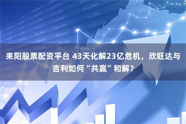 耒阳股票配资平台 43天化解23亿危机，欣旺达与吉利如何“共赢”和解？