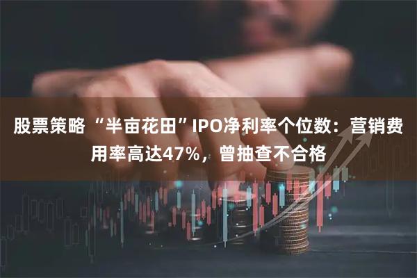 股票策略 “半亩花田”IPO净利率个位数:营销费用率高达47%,曾抽查不合格
