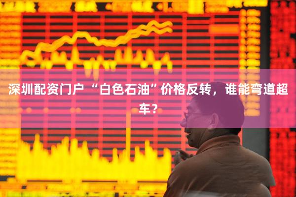 深圳配资门户 “白色石油”价格反转，谁能弯道超车？
