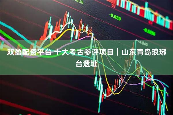 双盈配资平台 十大考古参评项目｜山东青岛琅琊台遗址