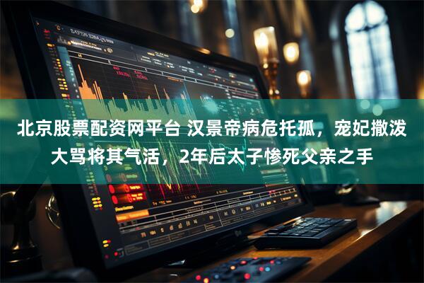 北京股票配资网平台 汉景帝病危托孤，宠妃撒泼大骂将其气活，2年后太子惨死父亲之手