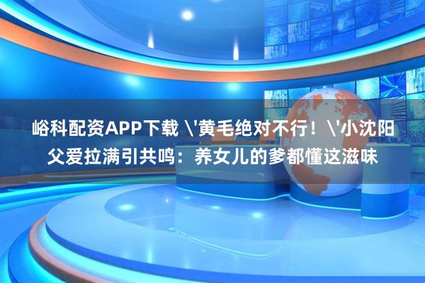 峪科配资APP下载 '黄毛绝对不行！'小沈阳父爱拉满引共鸣：养女儿的爹都懂这滋味