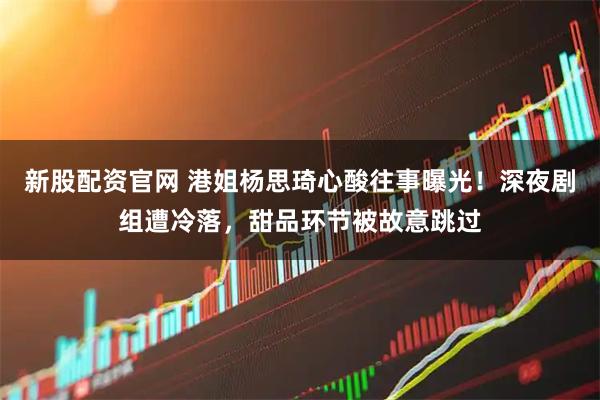 新股配资官网 港姐杨思琦心酸往事曝光！深夜剧组遭冷落，甜品环节被故意跳过