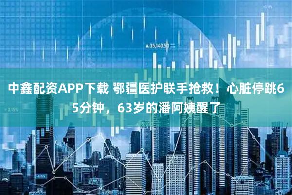 中鑫配资APP下载 鄂疆医护联手抢救!心脏停跳65分钟,63岁的潘阿姨醒了