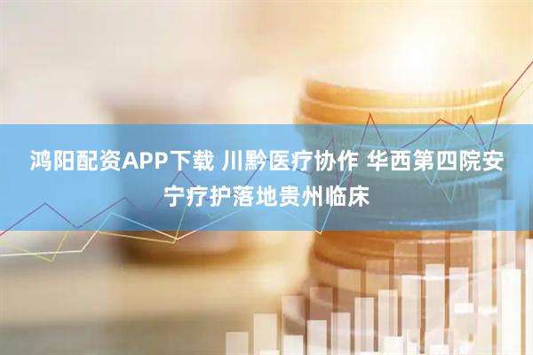 鸿阳配资APP下载 川黔医疗协作 华西第四院安宁疗护落地贵州临床