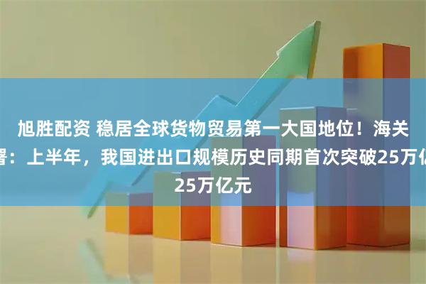 旭胜配资 稳居全球货物贸易第一大国地位!海关总署:上半年,我国进出口规模历史同期首次突破25万亿元