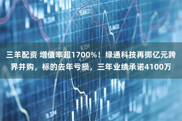 三羊配资 增值率超1700%！绿通科技再掷亿元跨界并购，标的去年亏损，三年业绩承诺4100万