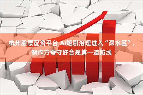 杭州股票配资平台 AI短剧治理进入“深水区”，制作方需守好合规第一道防线