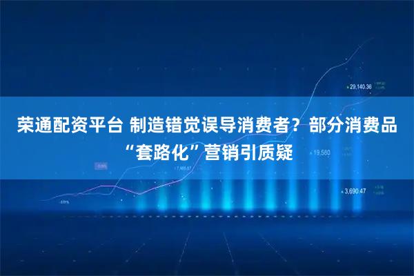 荣通配资平台 制造错觉误导消费者？部分消费品“套路化”营销引质疑